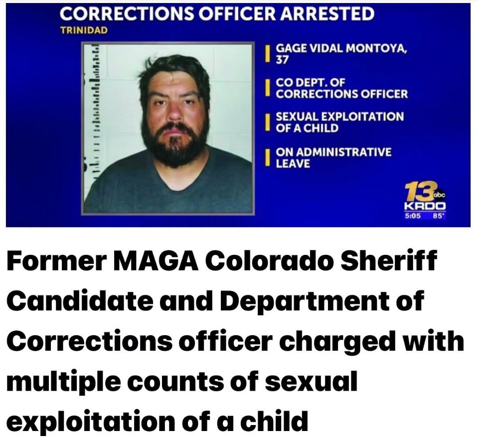KRDO 13: Corrections officer arrested, Trinidad. Gage Vidal Montoya, 37. Former MAGA Colorado sheriff candidate and Department of Corrections officer charged with multiple counts of sexual exploitation of a child.